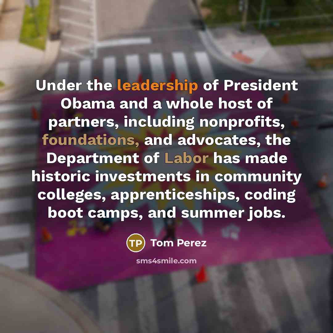 “Under the leadership of President Obama and a whole host of partners, including nonprofits, foundations, and advocates, the Department of Labor has made historic investments in community colleges, apprenticeships, coding boot camps, and summer jobs.” quote by Tom Perez