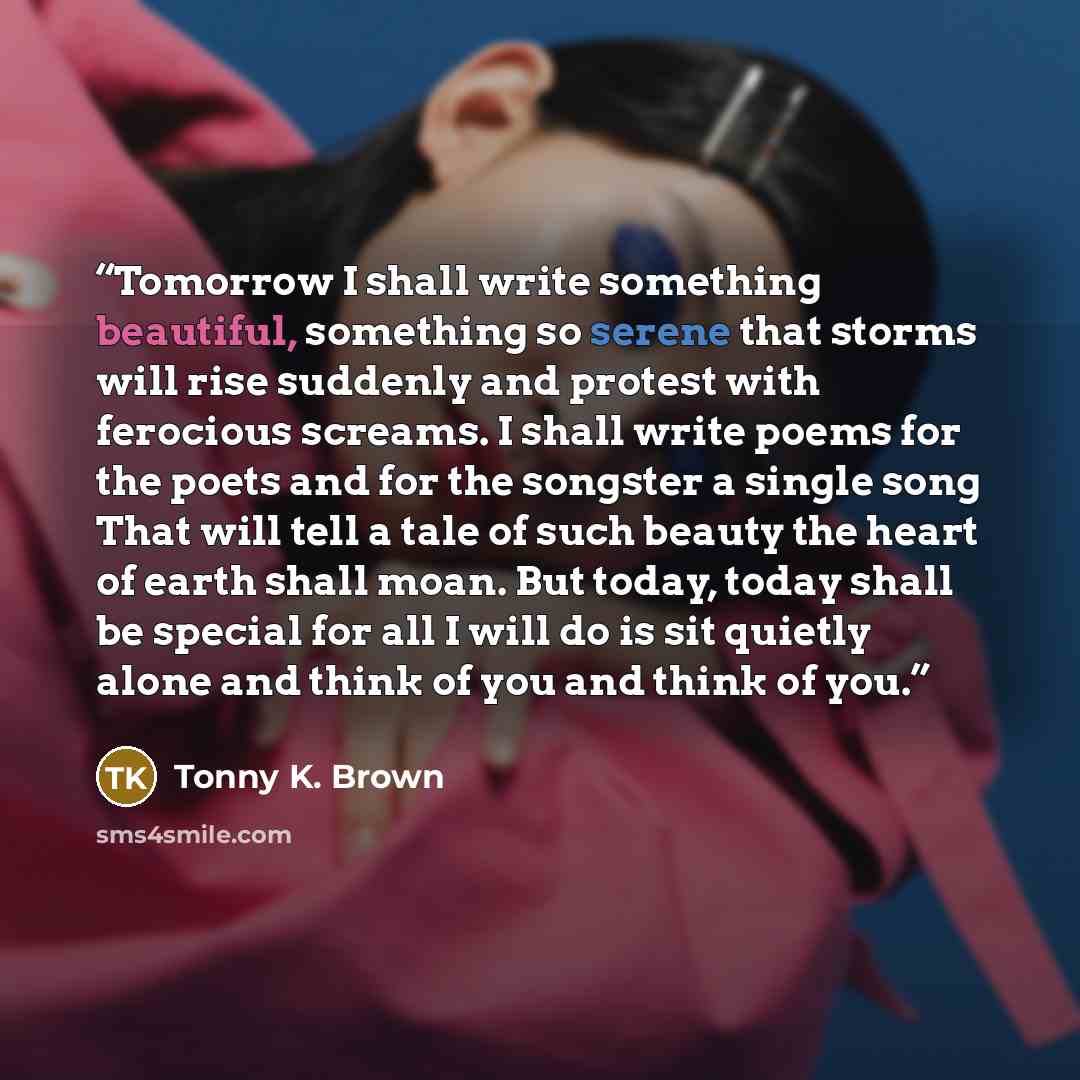 “Tomorrow I shall write something beautiful, something so serene that storms will rise suddenly and protest with ferocious screams. I shall write poems for the poets and for the songster a single song That will tell a tale of such beauty the heart of earth shall moan. But today, today shall be…” quote by Tonny K. Brown