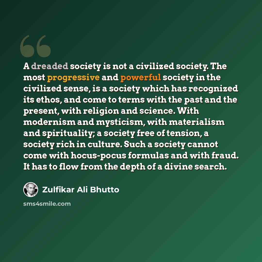 “A dreaded society is not a civilized society. The most progressive and powerful society in the civilized sense, is a society which has recognized its ethos, and come to terms with the past and the present, with religion and science. With modernism and mysticism, with materialism and spirituality…” quote by Zulfikar Ali Bhutto