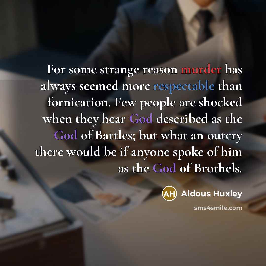 “For some strange reason murder has always seemed more respectable than fornication. Few people are shocked when they hear God described as the God of Battles; but what an outcry there would be if anyone spoke of him as the God of Brothels.” quote by Aldous Huxley