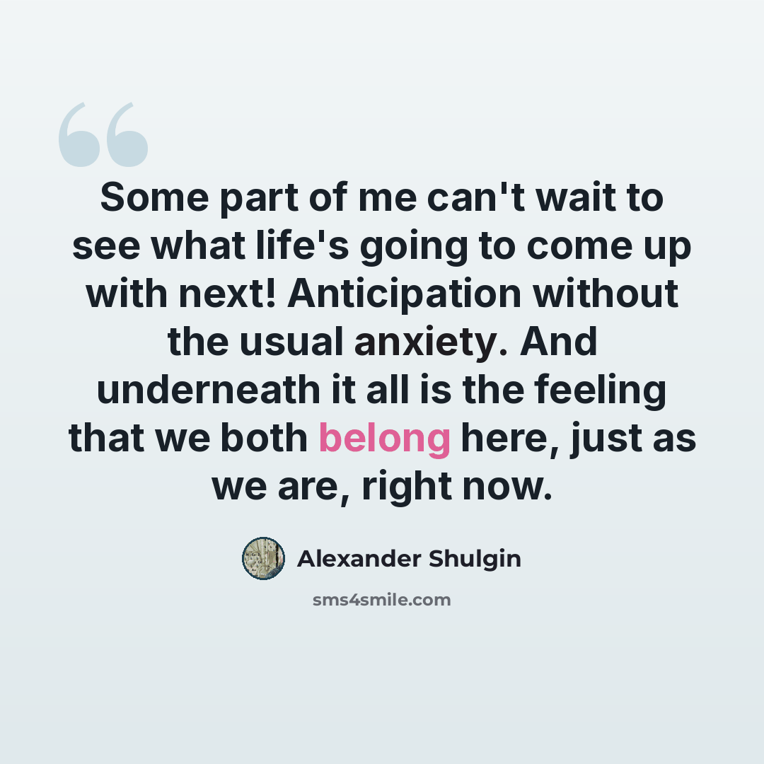 “Some part of me can't wait to see what life's going to come up with next! Anticipation without the usual anxiety. And underneath it all is the feeling that we both belong here, just as we are, right now.” quote by Alexander Shulgin