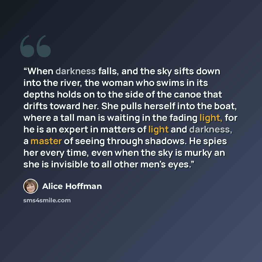 “When darkness falls, and the sky sifts down into the river, the woman who swims in its depths holds on to the side of the canoe that drifts toward her. She pulls herself into the boat, where a tall man is waiting in the fading light, for he is an expert in matters of light and darkness, a master…” quote by Alice Hoffman