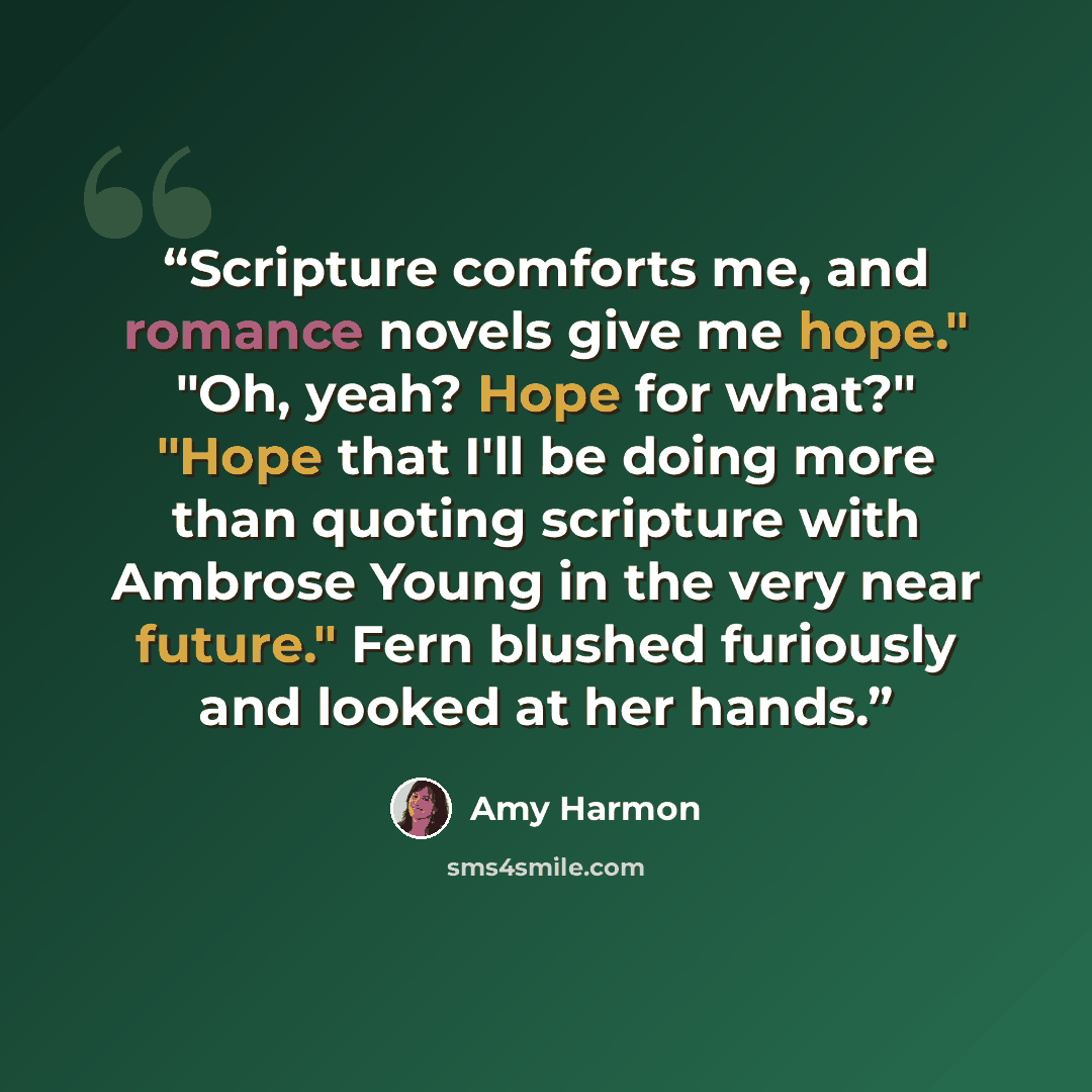 “Scripture comforts me, and romance novels give me hope." "Oh, yeah? Hope for what?" "Hope that I'll be doing more than quoting scripture with Ambrose Young in the very near future." Fern blushed furiously and looked at her hands.” quote by Amy Harmon