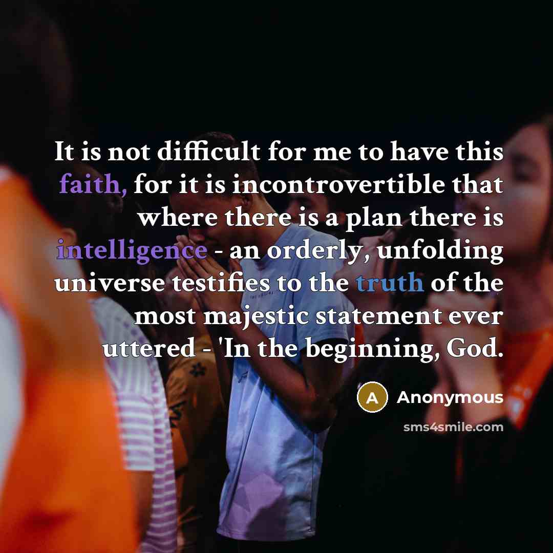 “It is not difficult for me to have this faith, for it is incontrovertible that where there is a plan there is intelligence - an orderly, unfolding universe testifies to the truth of the most majestic statement ever uttered - 'In the beginning, God.” quote by Anonymous