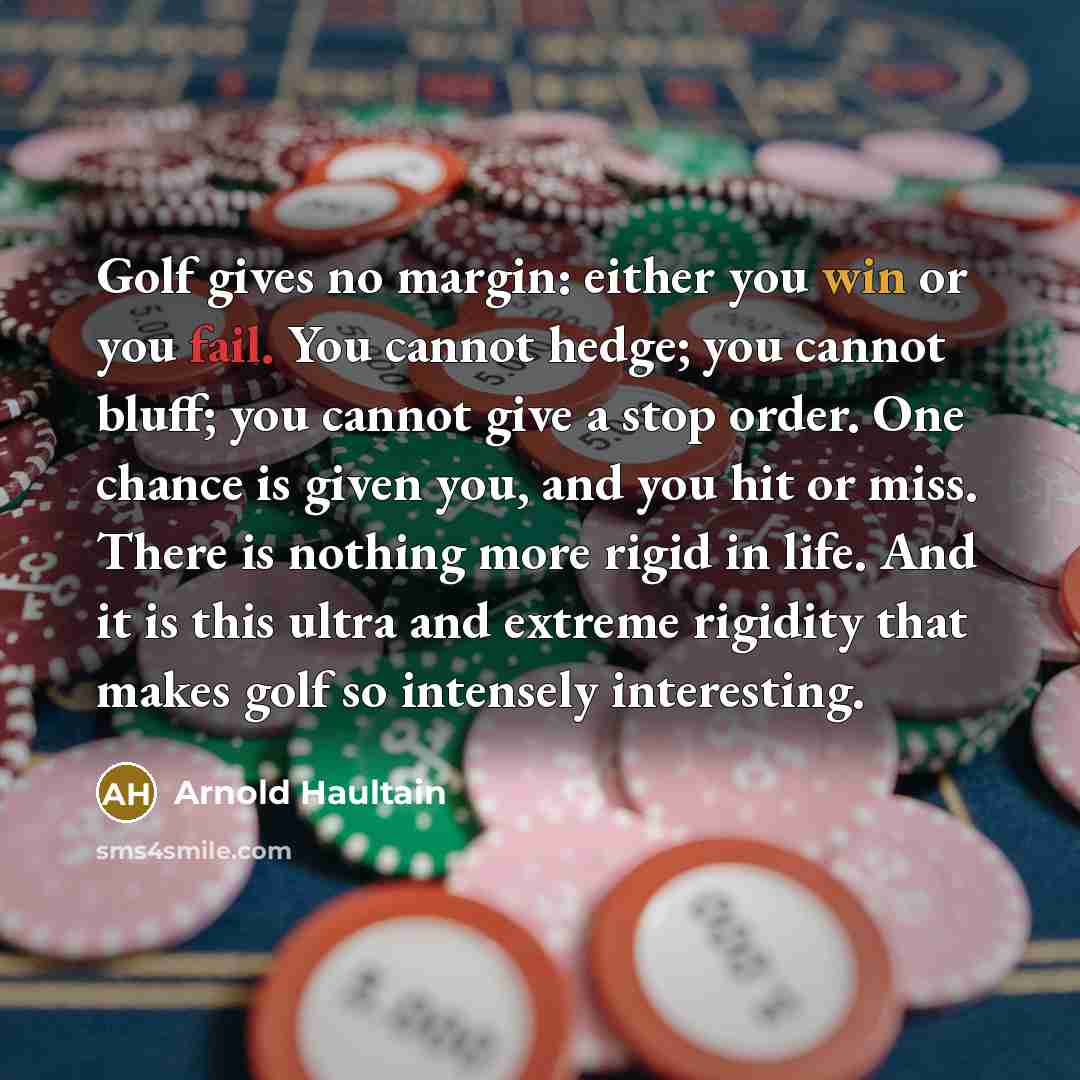 “Golf gives no margin: either you win or you fail. You cannot hedge; you cannot bluff; you cannot give a stop order. One chance is given you, and you hit or miss. There is nothing more rigid in life. And it is this ultra and extreme rigidity that makes golf so intensely interesting.” quote by Arnold Haultain