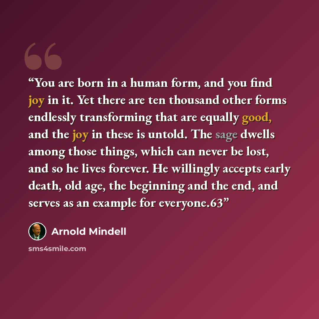 “You are born in a human form, and you find joy in it. Yet there are ten thousand other forms endlessly transforming that are equally good, and the joy in these is untold. The sage dwells among those things, which can never be lost, and so he lives forever. He willingly accepts early death, old…” quote by Arnold Mindell