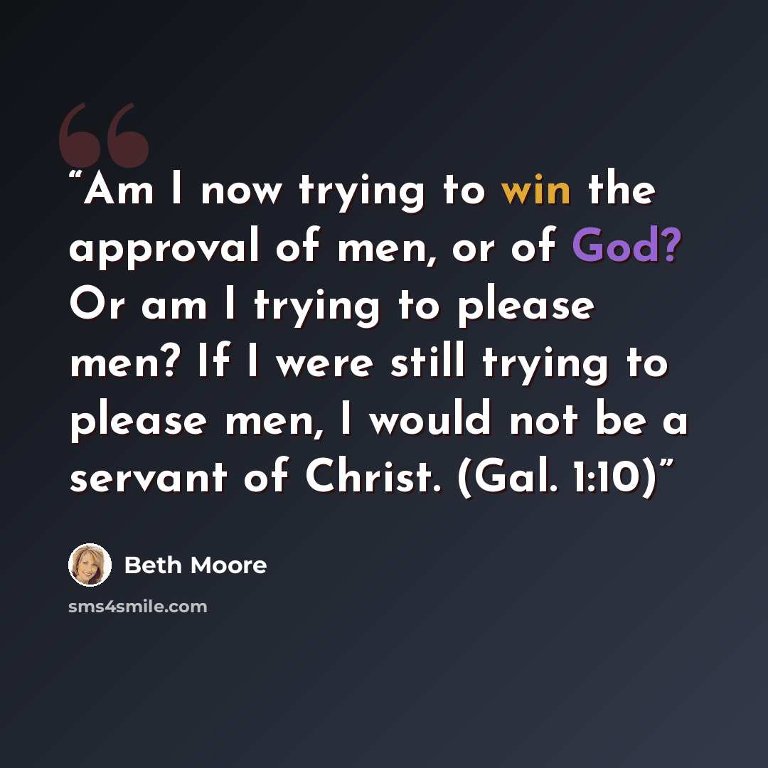 “Am I now trying to win the approval of men, or of God? Or am I trying to please men? If I were still trying to please men, I would not be a servant of Christ. (Gal. 1:10)” quote by Beth Moore