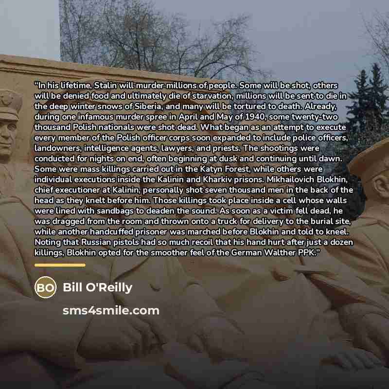 “In his lifetime, Stalin will murder millions of people. Some will be shot, others will be denied food and ultimately die of starvation, millions will be sent to die in the deep winter snows of Siberia, and many will be tortured to death. Already, during one infamous murder spree in April and May…” quote by Bill O'Reilly