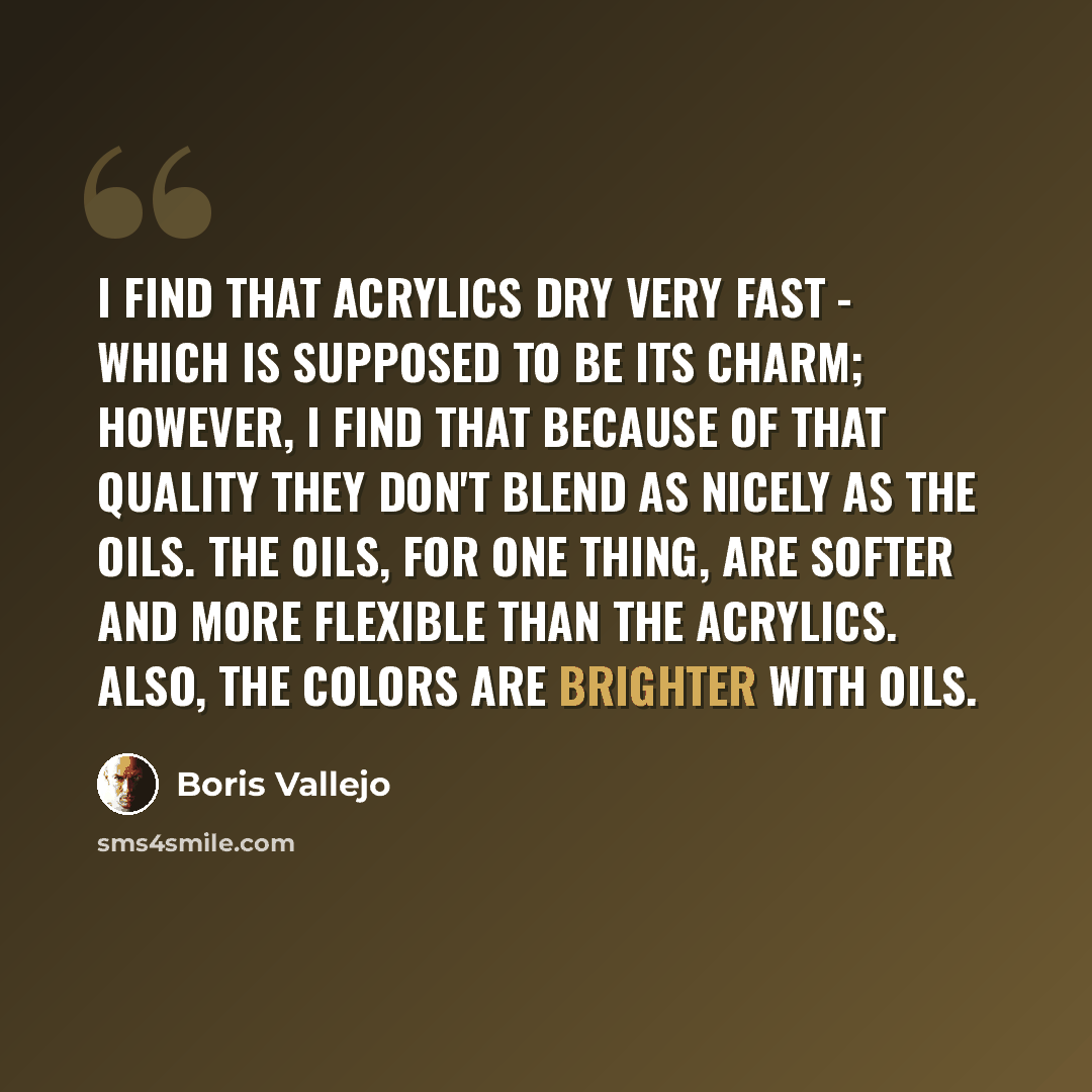 “I find that acrylics dry very fast - which is supposed to be its charm; however, I find that because of that quality they don't blend as nicely as the oils. The oils, for one thing, are softer and more flexible than the acrylics. Also, the colors are brighter with oils.” quote by Boris Vallejo