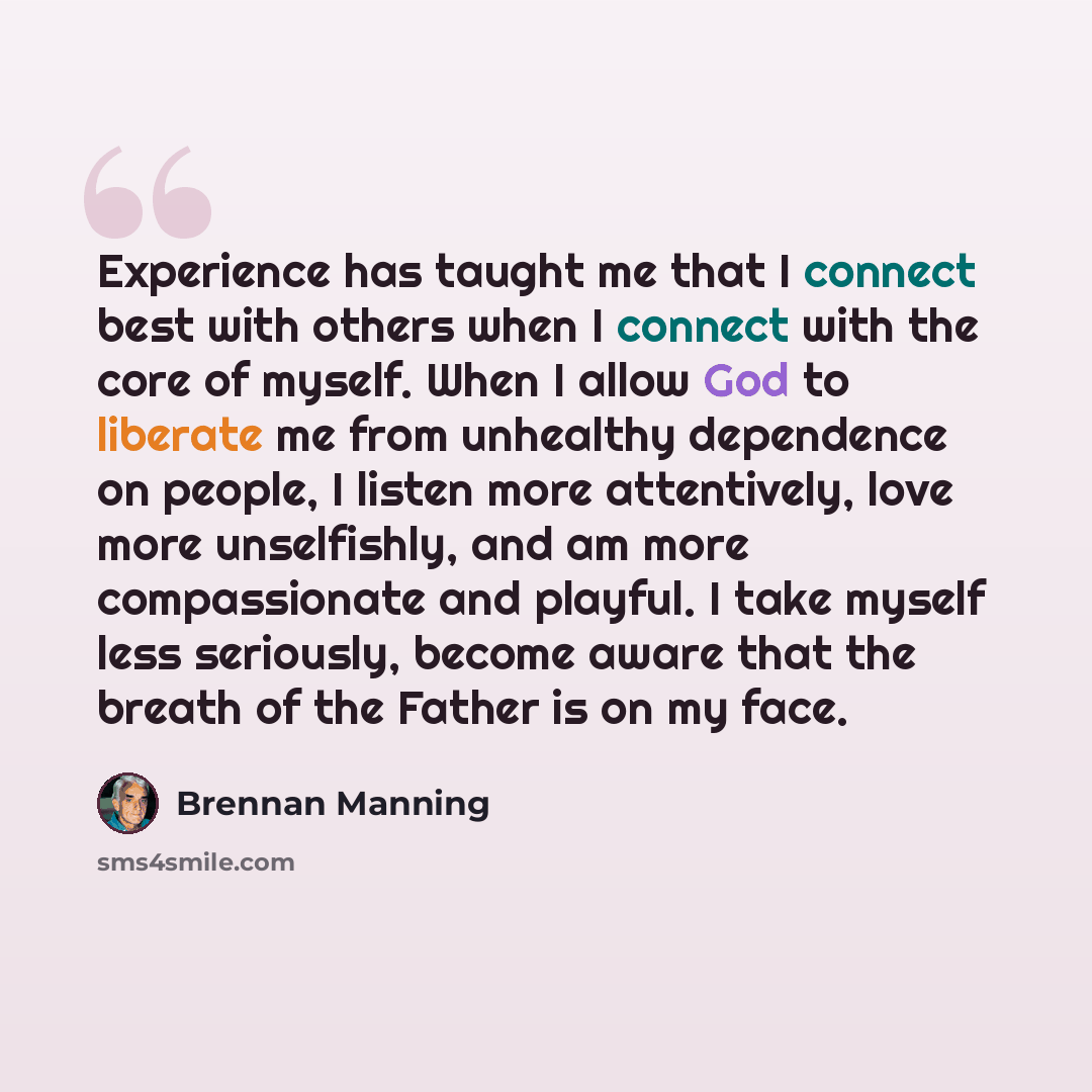 “Experience has taught me that I connect best with others when I connect with the core of myself. When I allow God to liberate me from unhealthy dependence on people, I listen more attentively, love more unselfishly, and am more compassionate and playful. I take myself less seriously, become aware…” quote by Brennan Manning