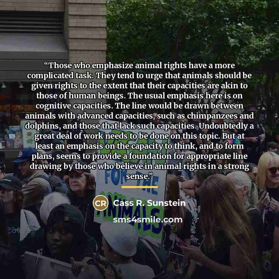 “Those who emphasize animal rights have a more complicated task. They tend to urge that animals should be given rights to the extent that their capacities are akin to those of human beings. The usual emphasis here is on cognitive capacities. The line would be drawn between animals with advanced…” quote by Cass R. Sunstein
