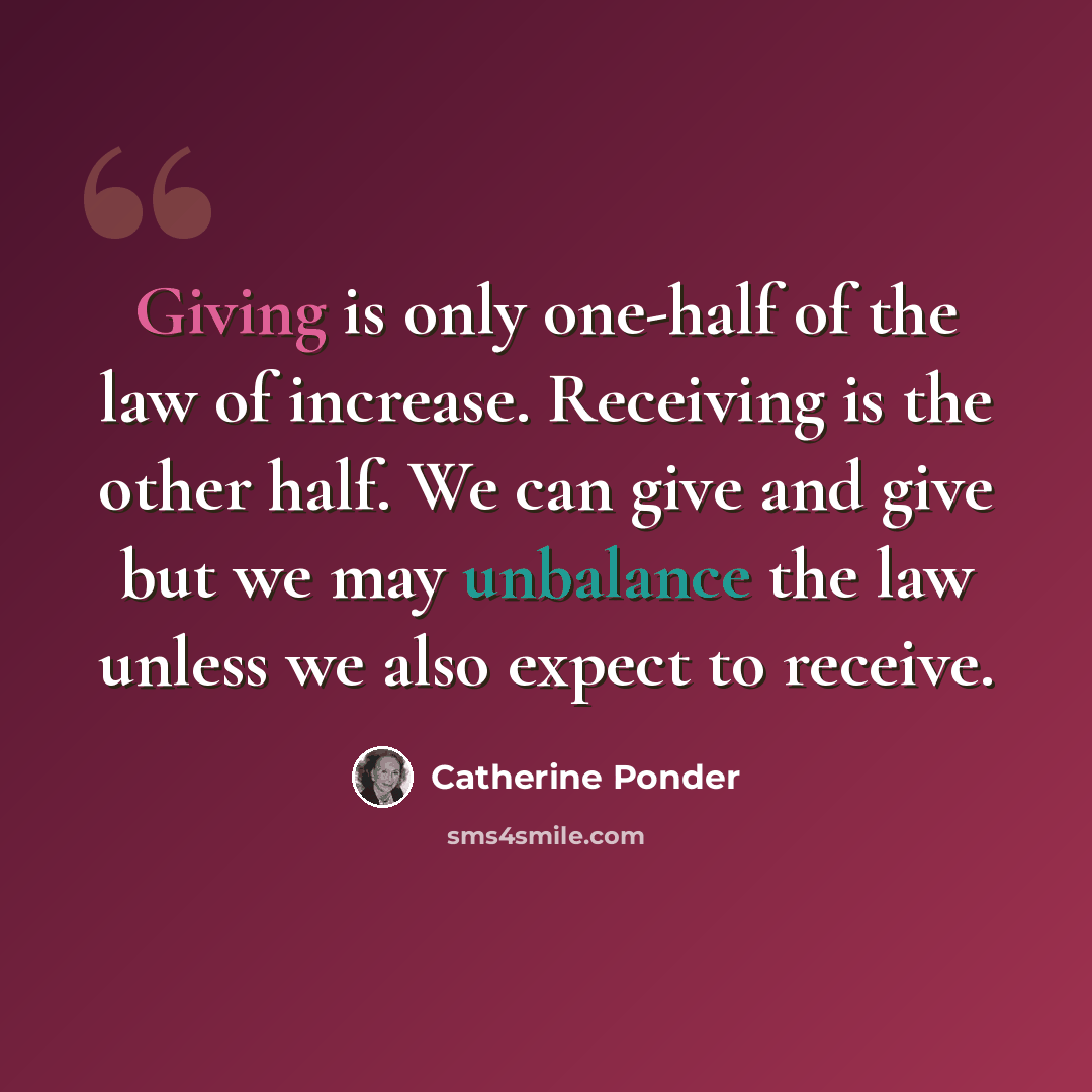“Giving is only one-half of the law of increase. Receiving is the other half. We can give and give but we may unbalance the law unless we also expect to receive.” quote by Catherine Ponder