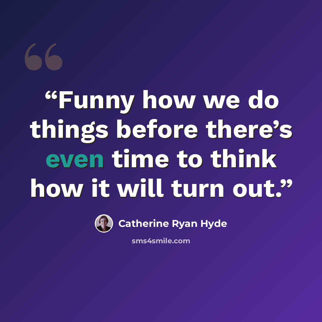 “Funny how we do things before there’s even time to think how it will turn out.” quote by Catherine Ryan Hyde