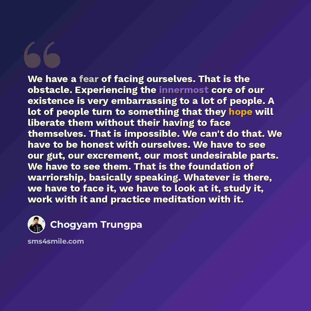 “We have a fear of facing ourselves. That is the obstacle. Experiencing the innermost core of our existence is very embarrassing to a lot of people. A lot of people turn to something that they hope will liberate them without their having to face themselves. That is impossible. We can't do that. We…” quote by Chogyam Trungpa