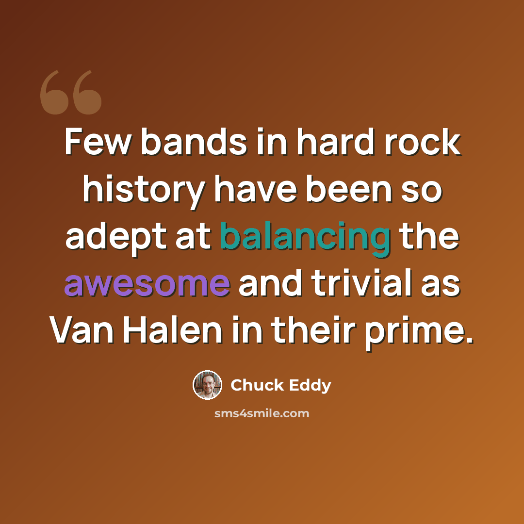 “Few bands in hard rock history have been so adept at balancing the awesome and trivial as Van Halen in their prime.” quote by Chuck Eddy