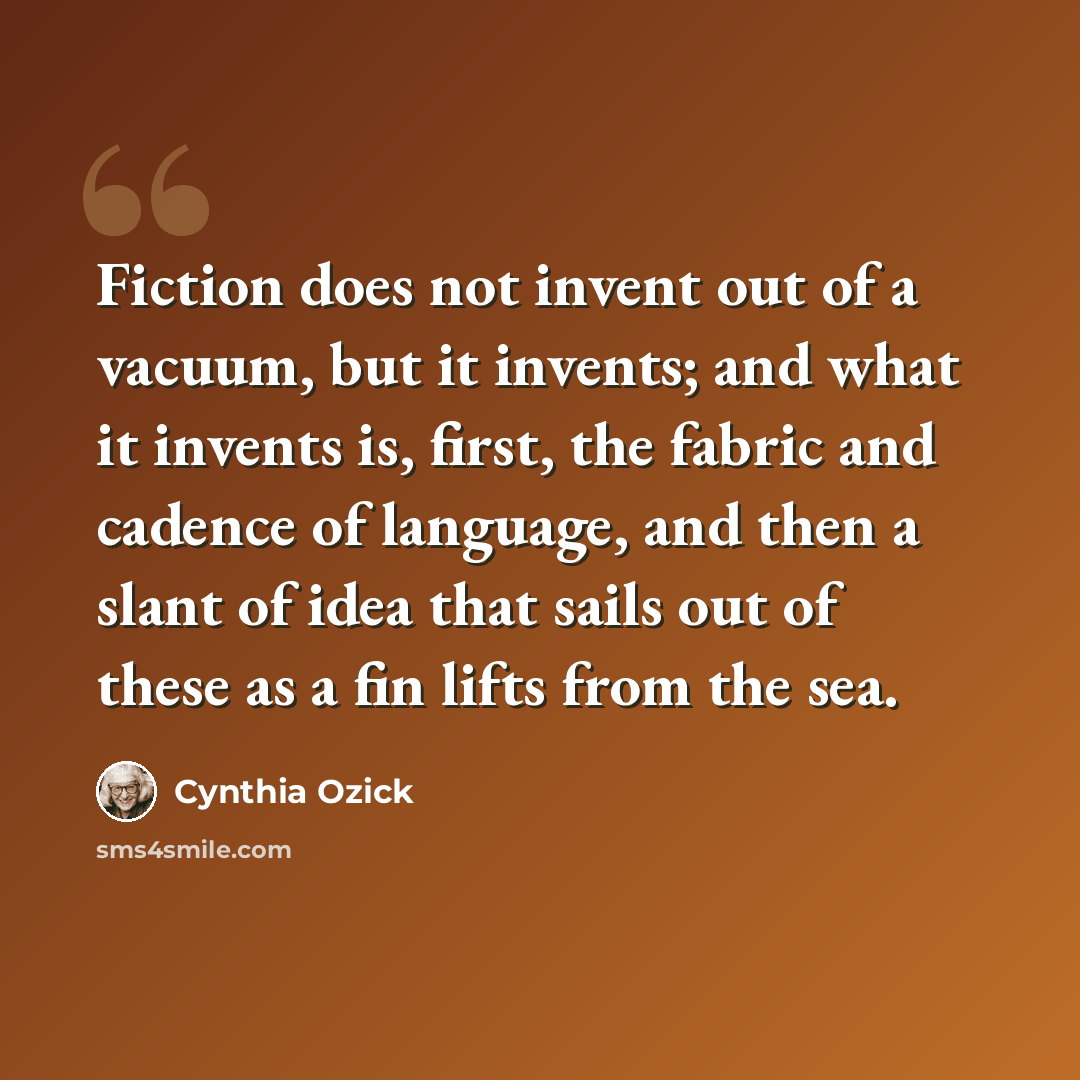 “Fiction does not invent out of a vacuum, but it invents; and what it invents is, first, the fabric and cadence of language, and then a slant of idea that sails out of these as a fin lifts from the sea.” quote by Cynthia Ozick