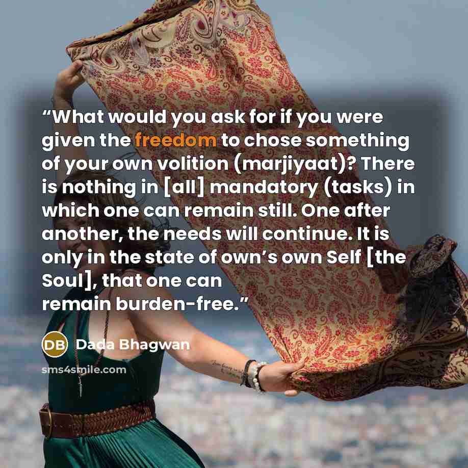 “What would you ask for if you were given the freedom to chose something of your own volition (marjiyaat)? There is nothing in [all] mandatory (tasks) in which one can remain still. One after another, the needs will continue. It is only in the state of own’s own Self [the Soul], that one can remain…” quote by Dada Bhagwan