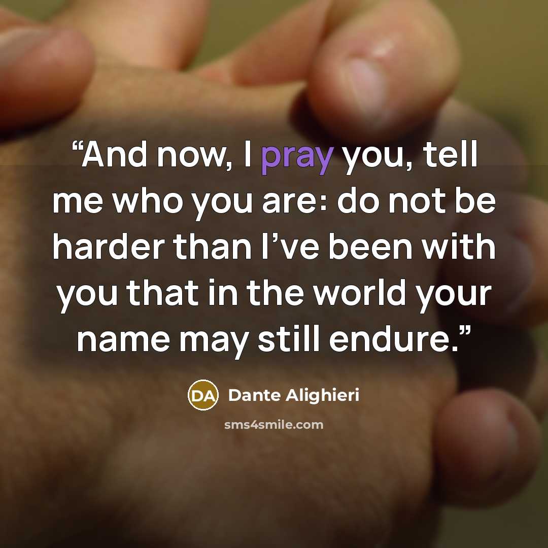 “And now, I pray you, tell me who you are: do not be harder than I've been with you that in the world your name may still endure.” quote by Dante Alighieri