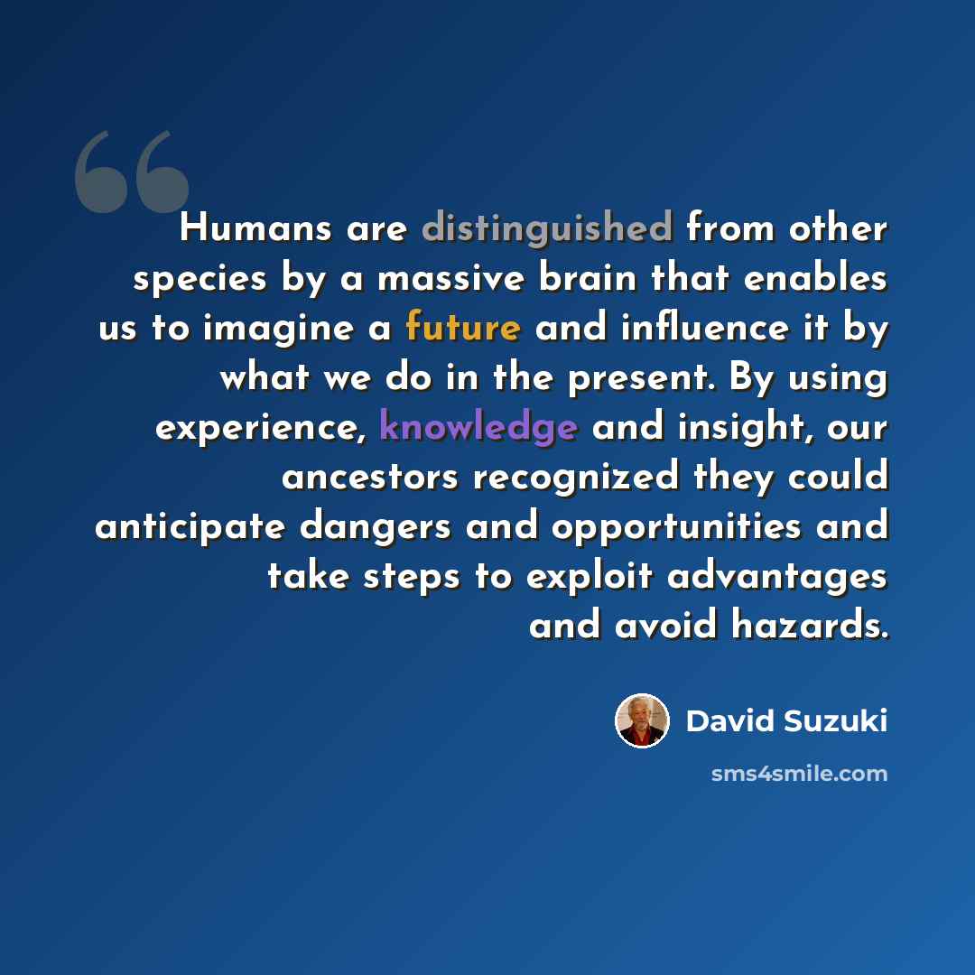 “Humans are distinguished from other species by a massive brain that enables us to imagine a future and influence it by what we do in the present. By using experience, knowledge and insight, our ancestors recognized they could anticipate dangers and opportunities and take steps to exploit…” quote by David Suzuki