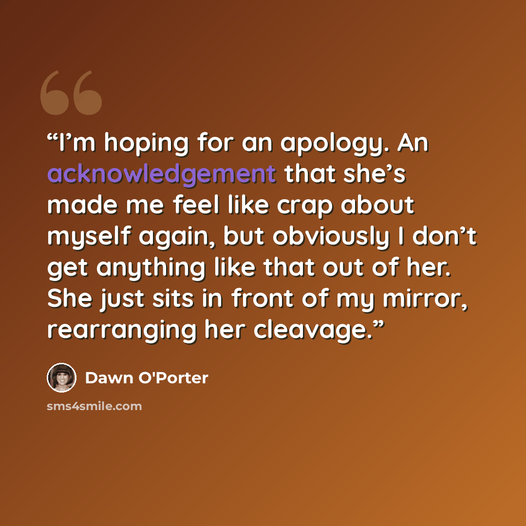 “I’m hoping for an apology. An acknowledgement that she’s made me feel like crap about myself again, but obviously I don’t get anything like that out of her. She just sits in front of my mirror, rearranging her cleavage.” quote by Dawn O'Porter