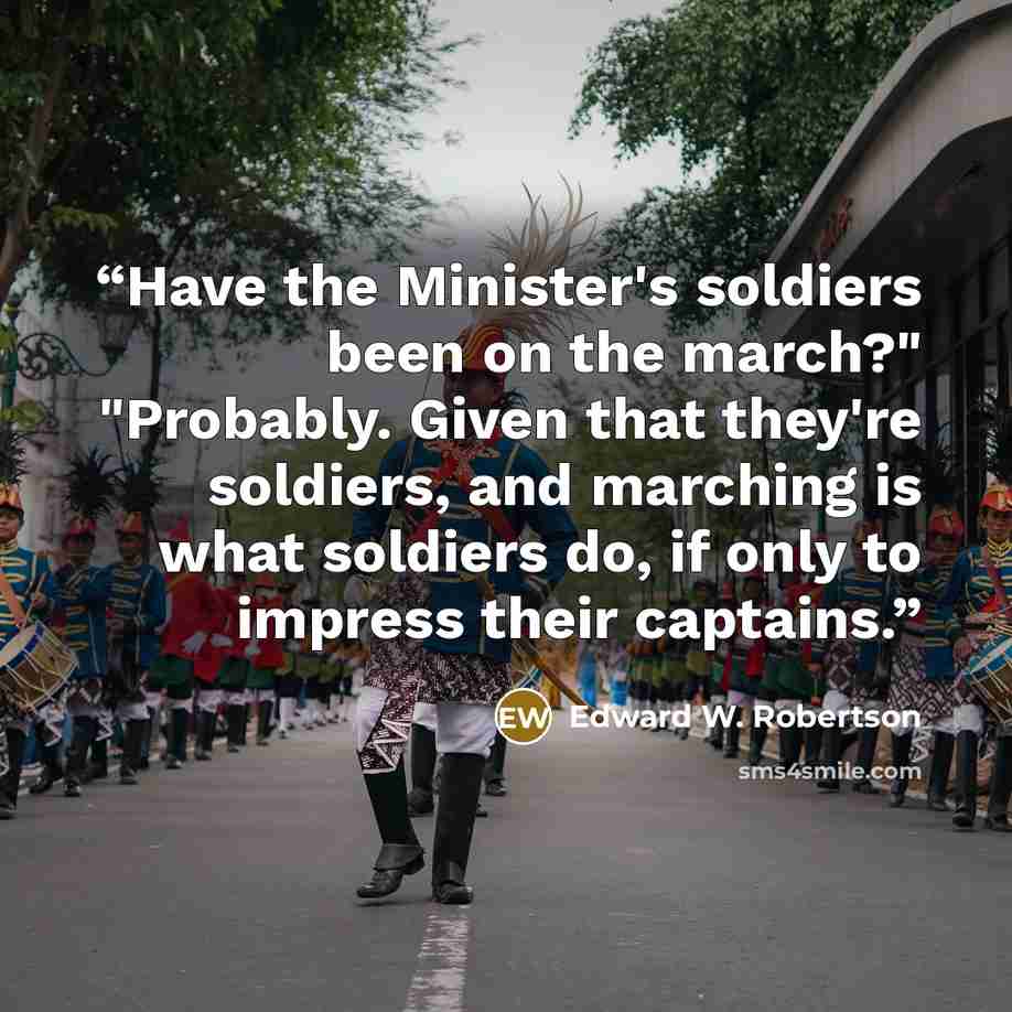 “Have the Minister's soldiers been on the march?" "Probably. Given that they're soldiers, and marching is what soldiers do, if only to impress their captains.” quote by Edward W. Robertson