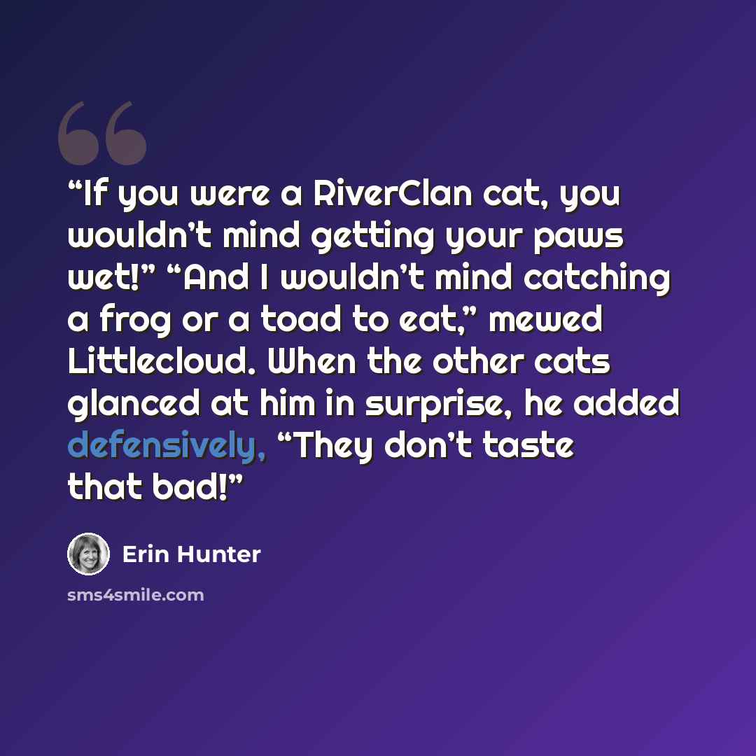 “If you were a RiverClan cat, you wouldn’t mind getting your paws wet!” “And I wouldn’t mind catching a frog or a toad to eat,” mewed Littlecloud. When the other cats glanced at him in surprise, he added defensively, “They don’t taste that bad!” quote by Erin Hunter