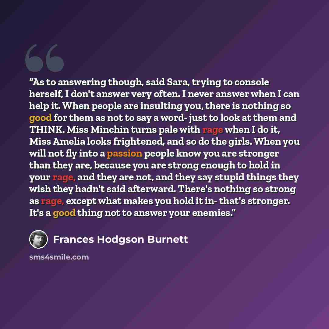 “As to answering though, said Sara, trying to console herself, I don't answer very often. I never answer when I can help it. When people are insulting you, there is nothing so good for them as not to say a word- just to look at them and THINK. Miss Minchin turns pale with rage when I do it, Miss…” quote by Frances Hodgson Burnett