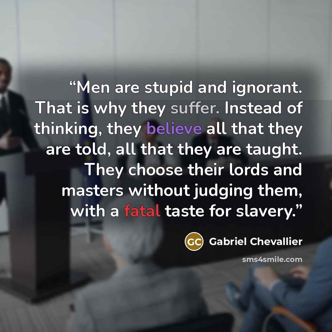 “Men are stupid and ignorant. That is why they suffer. Instead of thinking, they believe all that they are told, all that they are taught. They choose their lords and masters without judging them, with a fatal taste for slavery.” quote by Gabriel Chevallier