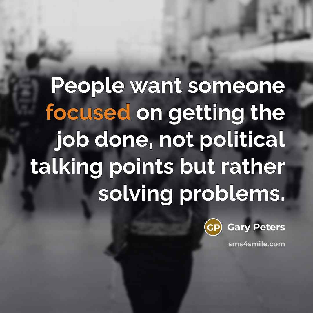 “People want someone focused on getting the job done, not political talking points but rather solving problems.” quote by Gary Peters