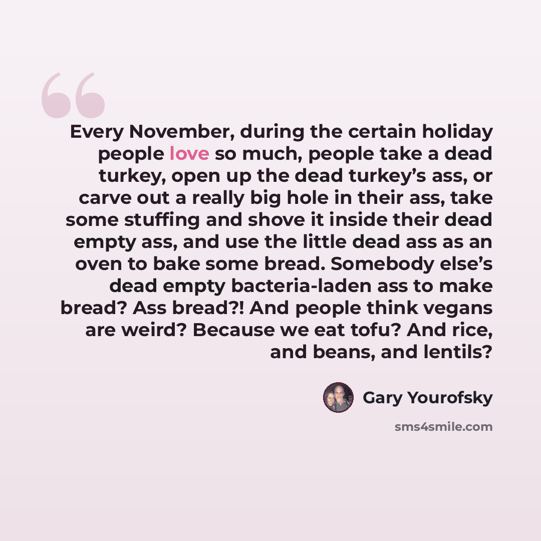 “Every November, during the certain holiday people love so much, people take a dead turkey, open up the dead turkey’s ass, or carve out a really big hole in their ass, take some stuffing and shove it inside their dead empty ass, and use the little dead ass as an oven to bake some bread. Somebody…” quote by Gary Yourofsky