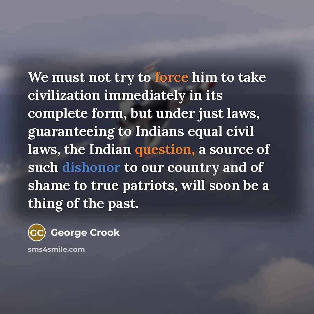 “We must not try to force him to take civilization immediately in its complete form, but under just laws, guaranteeing to Indians equal civil laws, the Indian question, a source of such dishonor to our country and of shame to true patriots, will soon be a thing of the past.” quote by George Crook
