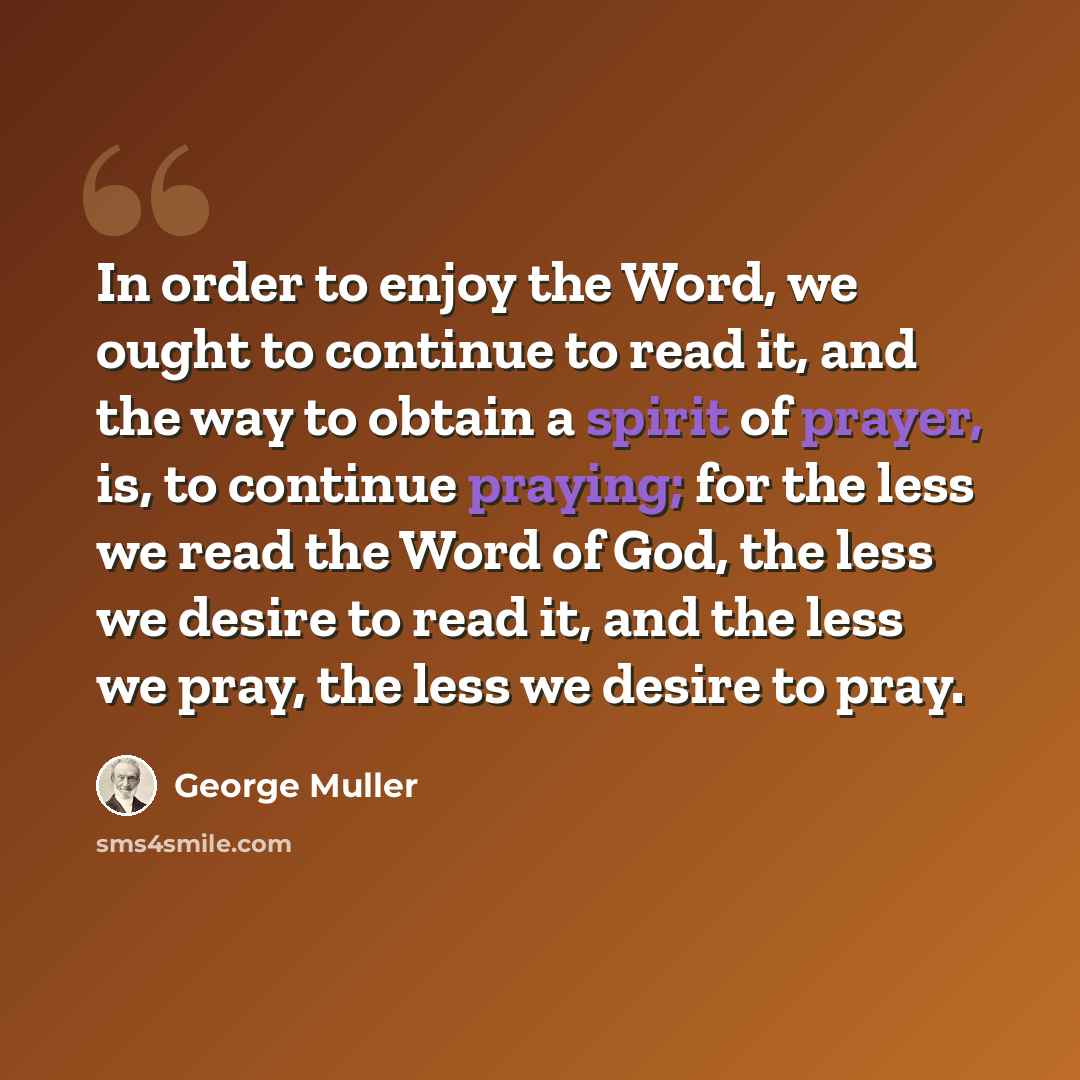 “In order to enjoy the Word, we ought to continue to read it, and the way to obtain a spirit of prayer, is, to continue praying; for the less we read the Word of God, the less we desire to read it, and the less we pray, the less we desire to pray.” quote by George Muller