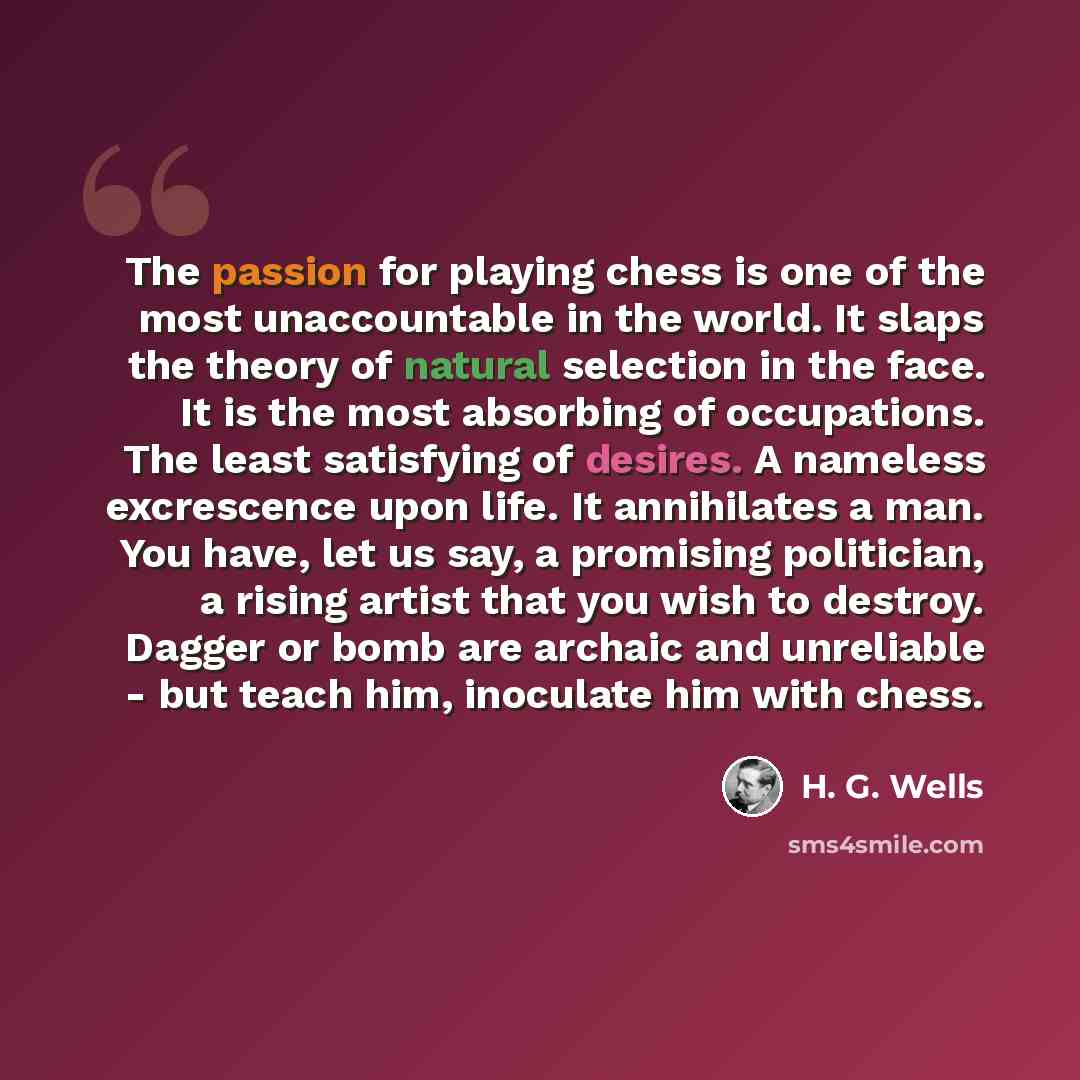 “The passion for playing chess is one of the most unaccountable in the world. It slaps the theory of natural selection in the face. It is the most absorbing of occupations. The least satisfying of desires. A nameless excrescence upon life. It annihilates a man. You have, let us say, a promising…” quote by H. G. Wells