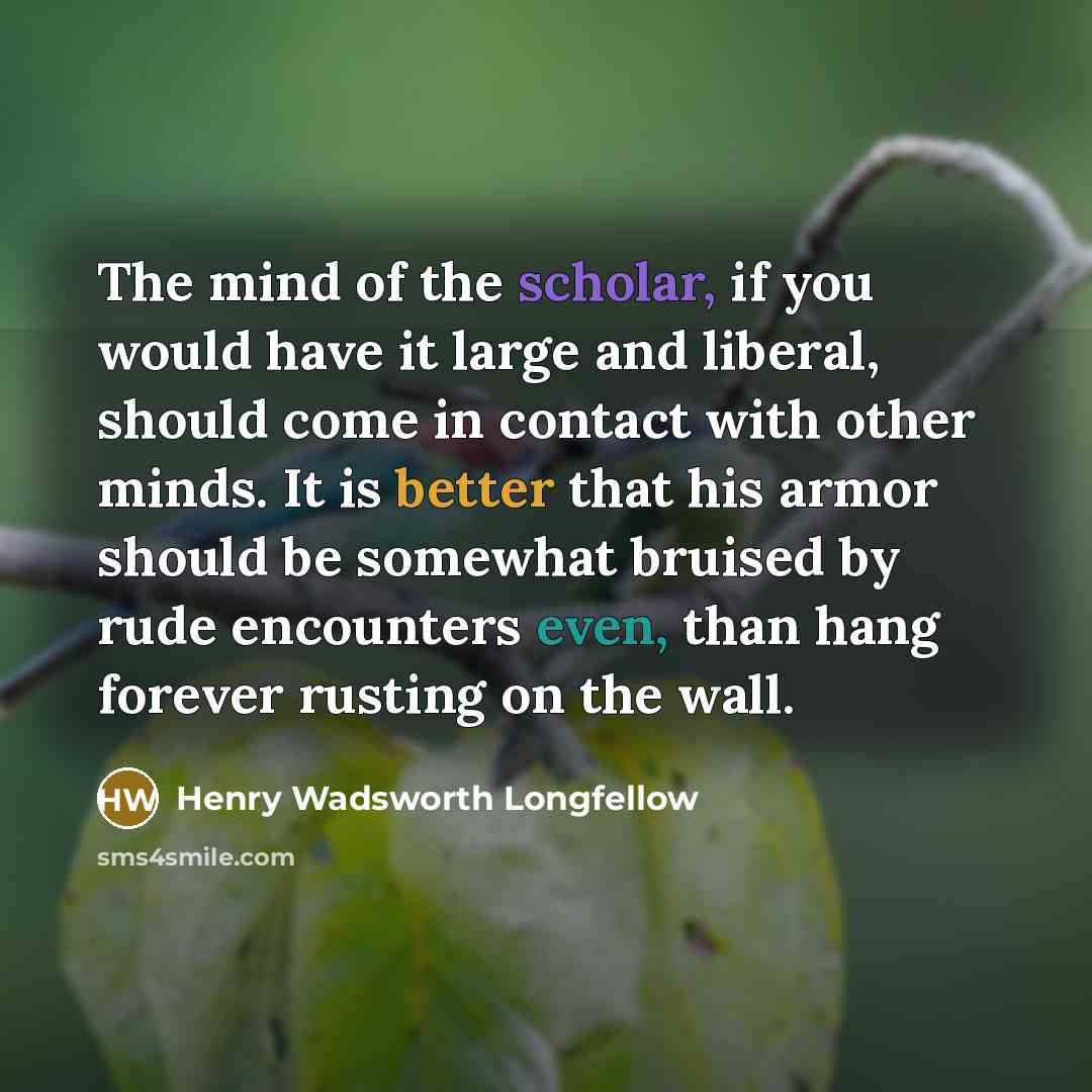 “The mind of the scholar, if you would have it large and liberal, should come in contact with other minds. It is better that his armor should be somewhat bruised by rude encounters even, than hang forever rusting on the wall.” quote by Henry Wadsworth Longfellow