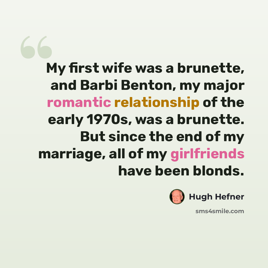 “My first wife was a brunette, and Barbi Benton, my major romantic relationship of the early 1970s, was a brunette. But since the end of my marriage, all of my girlfriends have been blonds.” quote by Hugh Hefner