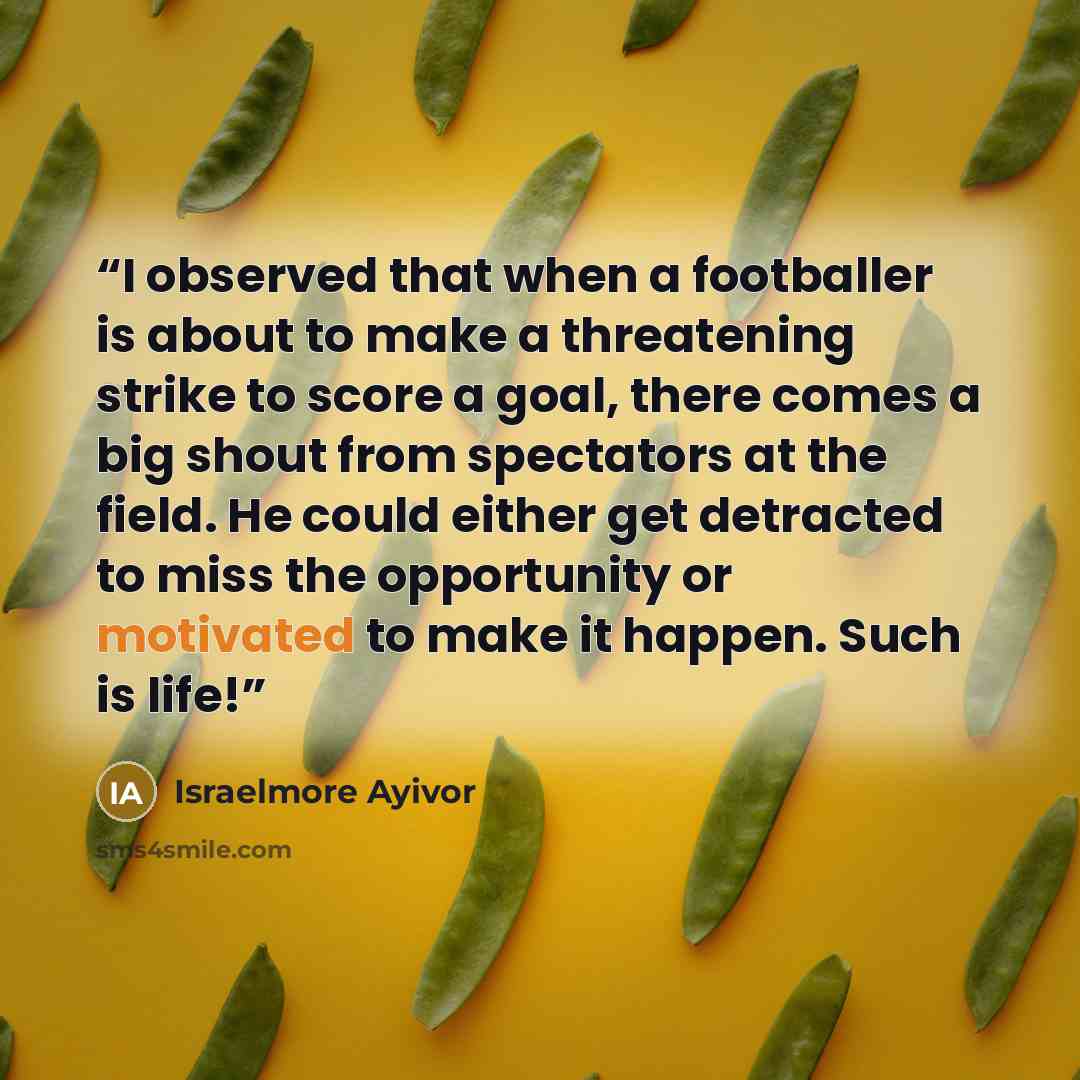 “I observed that when a footballer is about to make a threatening strike to score a goal, there comes a big shout from spectators at the field. He could either get detracted to miss the opportunity or motivated to make it happen. Such is life!” quote by Israelmore Ayivor