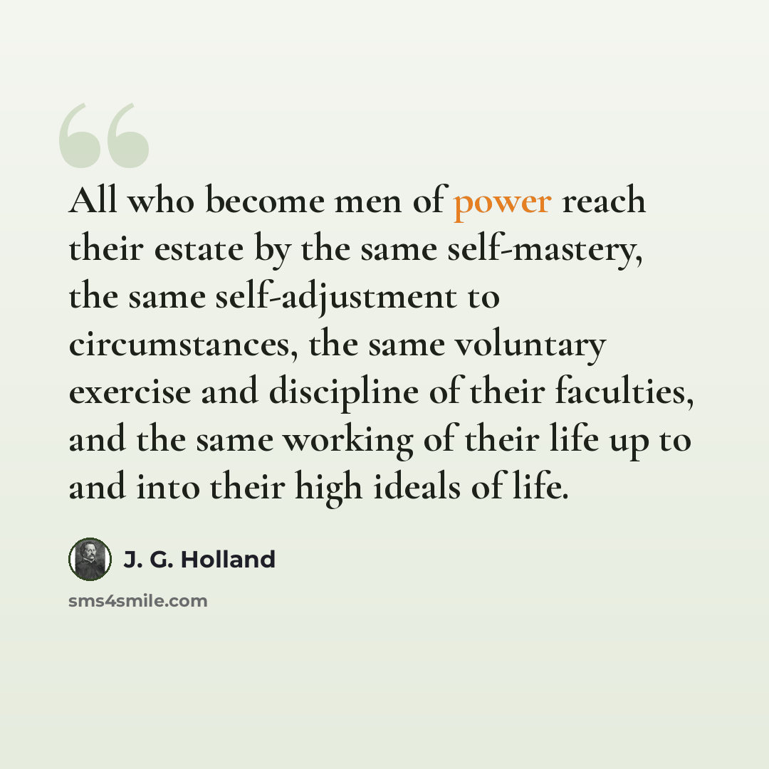 “All who become men of power reach their estate by the same self-mastery, the same self-adjustment to circumstances, the same voluntary exercise and discipline of their faculties, and the same working of their life up to and into their high ideals of life.” quote by J. G. Holland