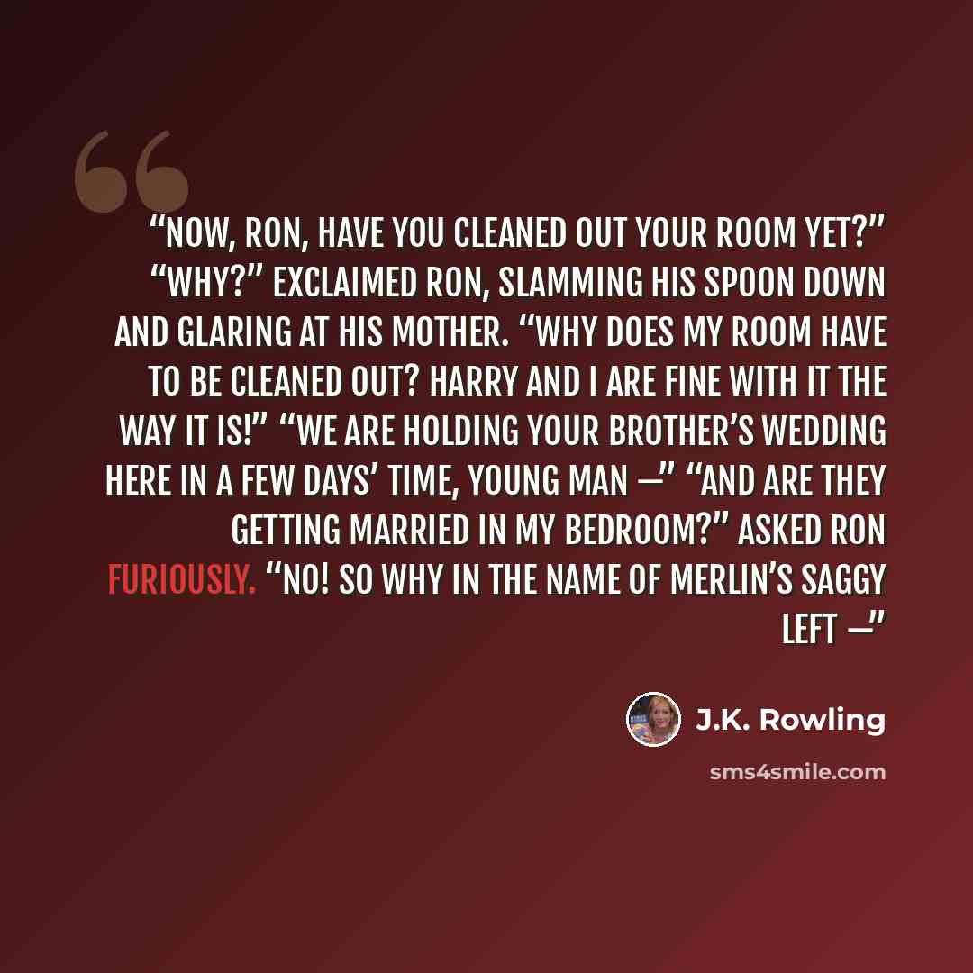 “Now, Ron, have you cleaned out your room yet?” “Why?” exclaimed Ron, slamming his spoon down and glaring at his mother. “Why does my room have to be cleaned out? Harry and I are fine with it the way it is!” “We are holding your brother’s wedding here in a few days’ time, young man —” “And are they…” quote by J.K. Rowling