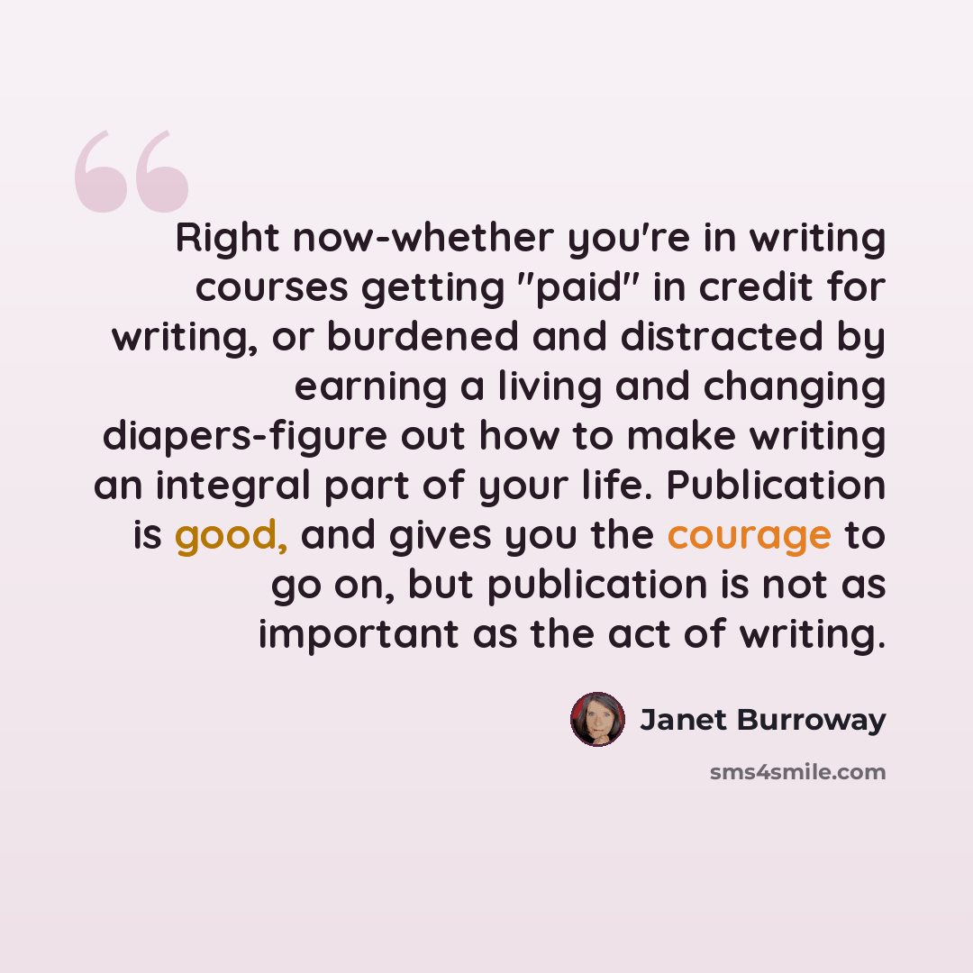 “Right now-whether you're in writing courses getting "paid" in credit for writing, or burdened and distracted by earning a living and changing diapers-figure out how to make writing an integral part of your life. Publication is good, and gives you the courage to go on, but publication is not as…” quote by Janet Burroway