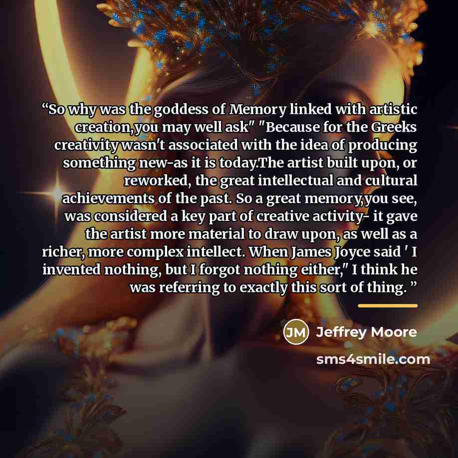 “So why was the goddess of Memory linked with artistic creation,you may well ask" "Because for the Greeks creativity wasn't associated with the idea of producing something new-as it is today.The artist built upon, or reworked, the great intellectual and cultural achievements of the past. So a great…” quote by Jeffrey Moore