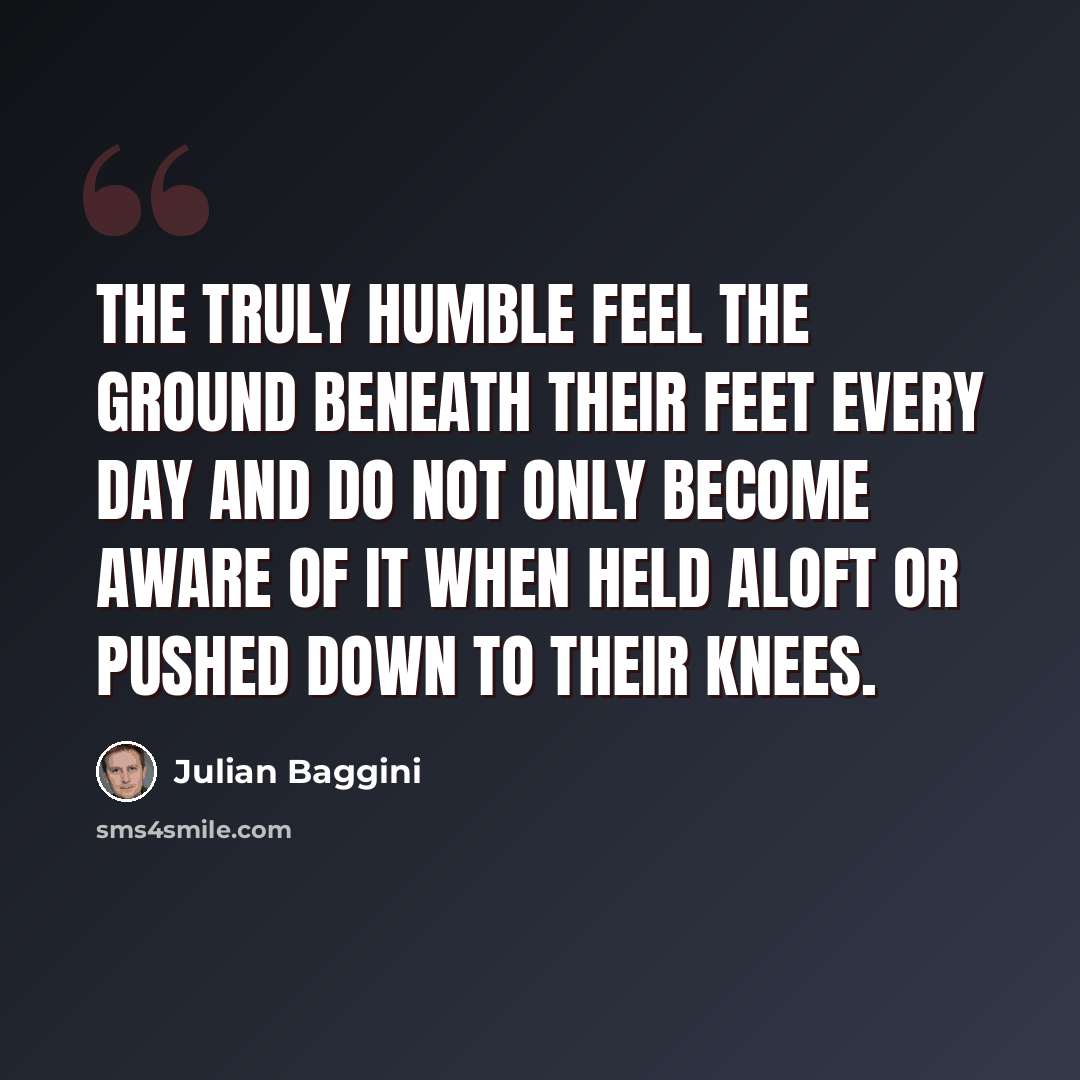 “The truly humble feel the ground beneath their feet every day and do not only become aware of it when held aloft or pushed down to their knees.” quote by Julian Baggini