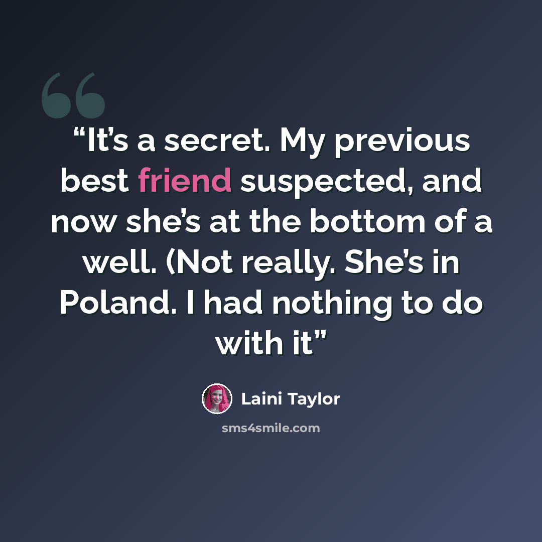 “It’s a secret. My previous best friend suspected, and now she’s at the bottom of a well. (Not really. She’s in Poland. I had nothing to do with it” quote by Laini Taylor