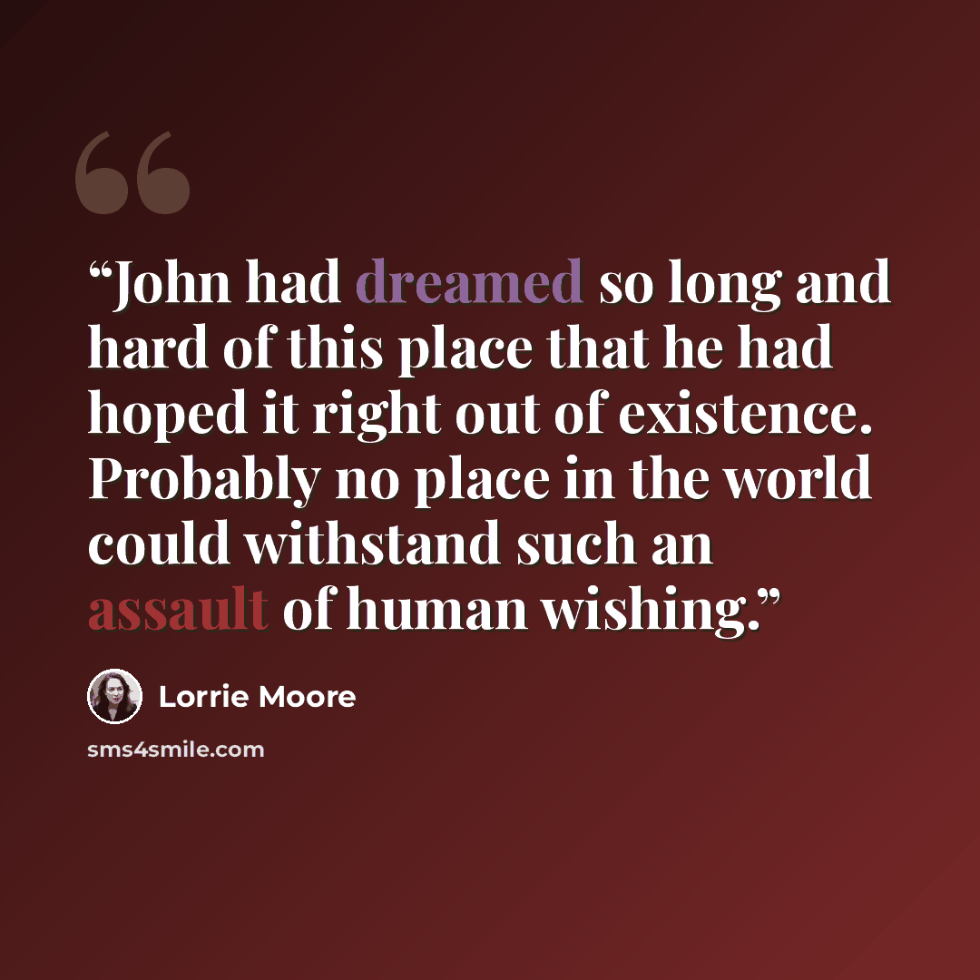 “John had dreamed so long and hard of this place that he had hoped it right out of existence. Probably no place in the world could withstand such an assault of human wishing.” quote by Lorrie Moore