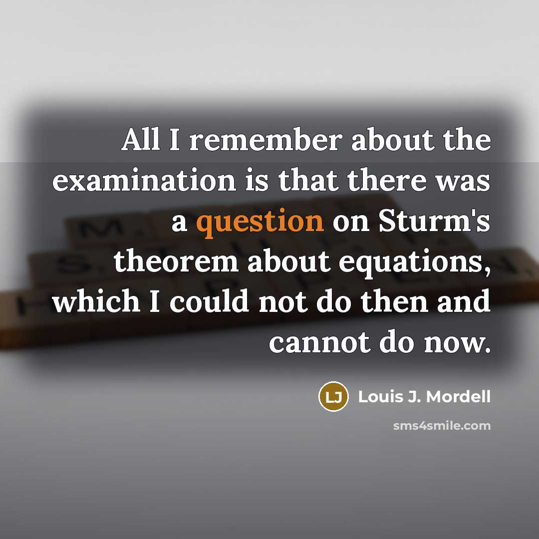 “All I remember about the examination is that there was a question on Sturm's theorem about equations, which I could not do then and cannot do now.” quote by Louis J. Mordell