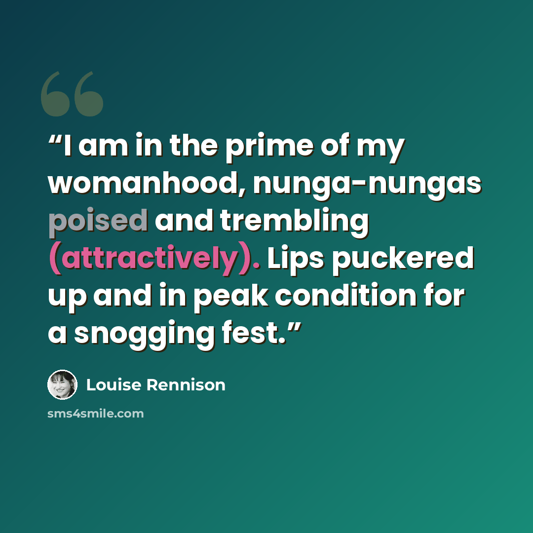 “I am in the prime of my womanhood, nunga-nungas poised and trembling (attractively). Lips puckered up and in peak condition for a snogging fest.” quote by Louise Rennison