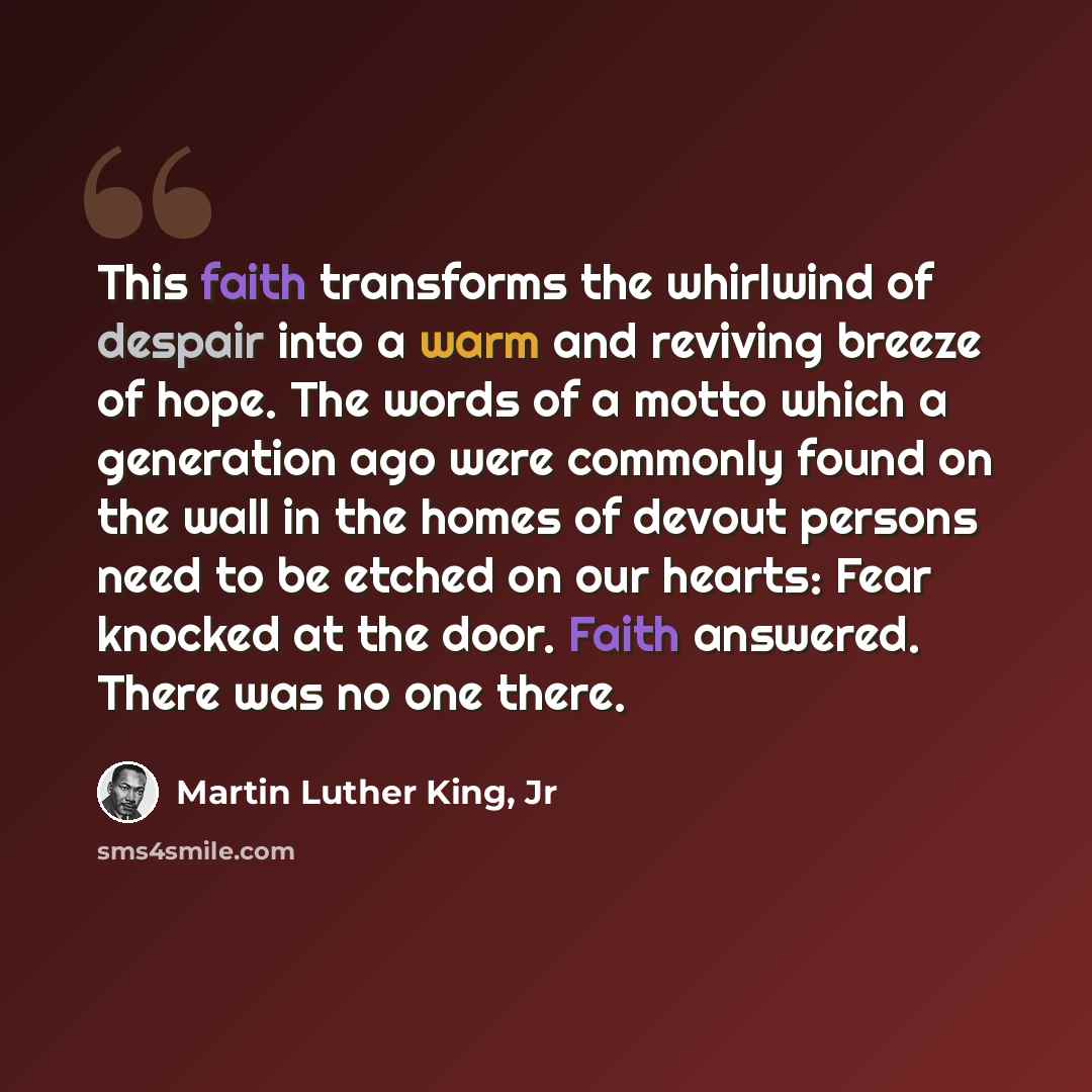 “This faith transforms the whirlwind of despair into a warm and reviving breeze of hope. The words of a motto which a generation ago were commonly found on the wall in the homes of devout persons need to be etched on our hearts: Fear knocked at the door. Faith answered. There was no one there.” quote by Martin Luther King, Jr