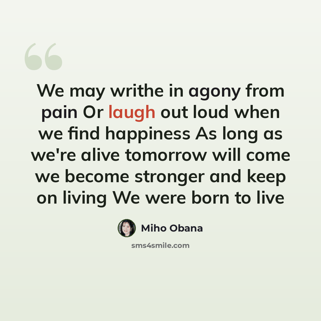 “We may writhe in agony from pain Or laugh out loud when we find happiness As long as we're alive tomorrow will come we become stronger and keep on living We were born to live” quote by Miho Obana