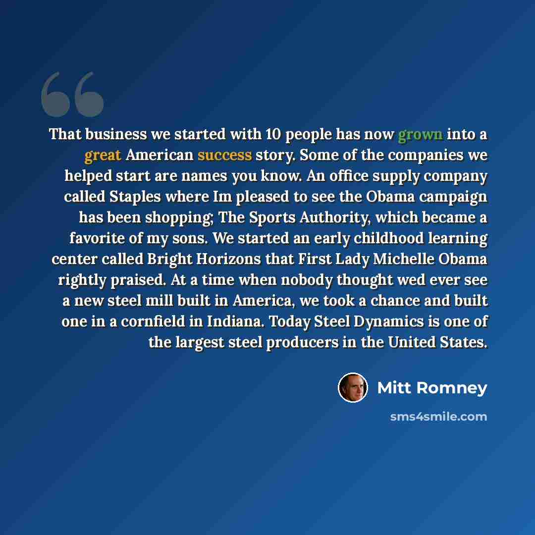 “That business we started with 10 people has now grown into a great American success story. Some of the companies we helped start are names you know. An office supply company called Staples where Im pleased to see the Obama campaign has been shopping; The Sports Authority, which became a favorite…” quote by Mitt Romney