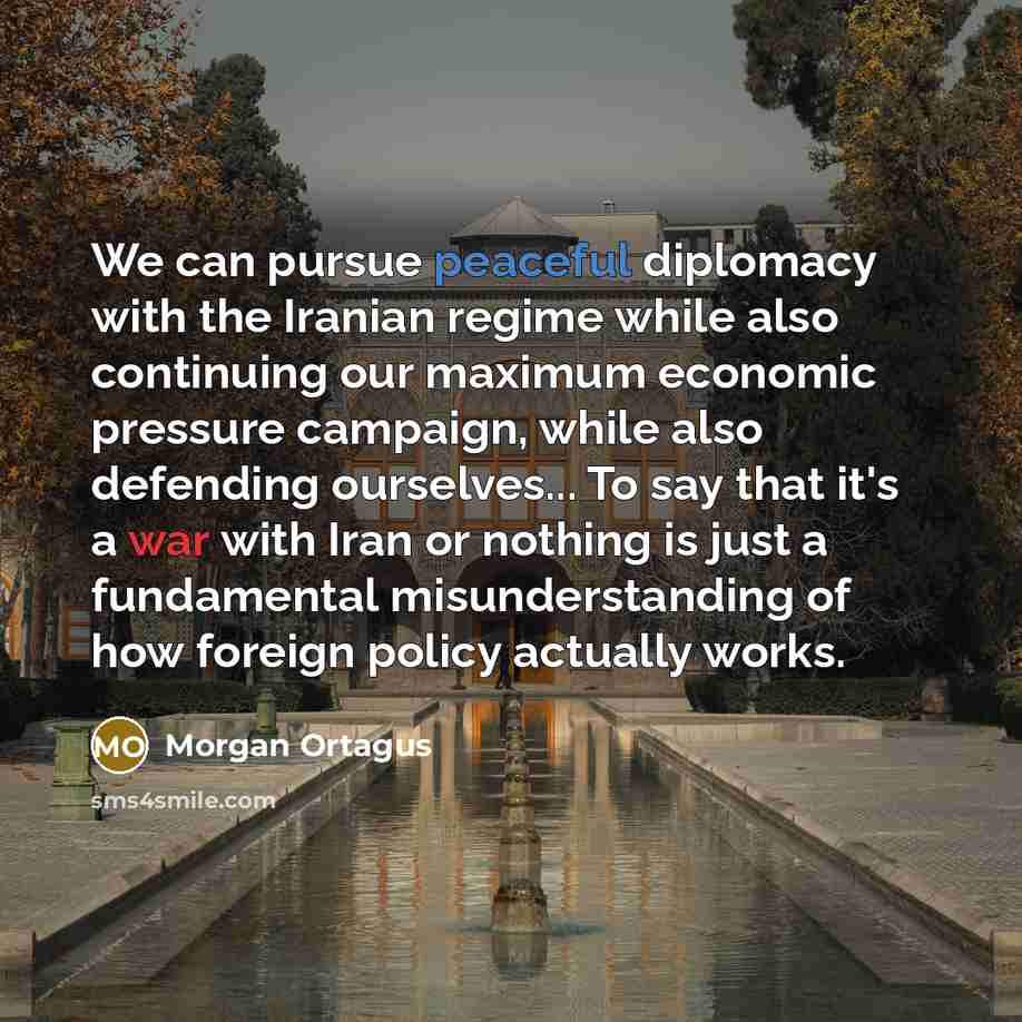 “We can pursue peaceful diplomacy with the Iranian regime while also continuing our maximum economic pressure campaign, while also defending ourselves... To say that it's a war with Iran or nothing is just a fundamental misunderstanding of how foreign policy actually works.” quote by Morgan Ortagus
