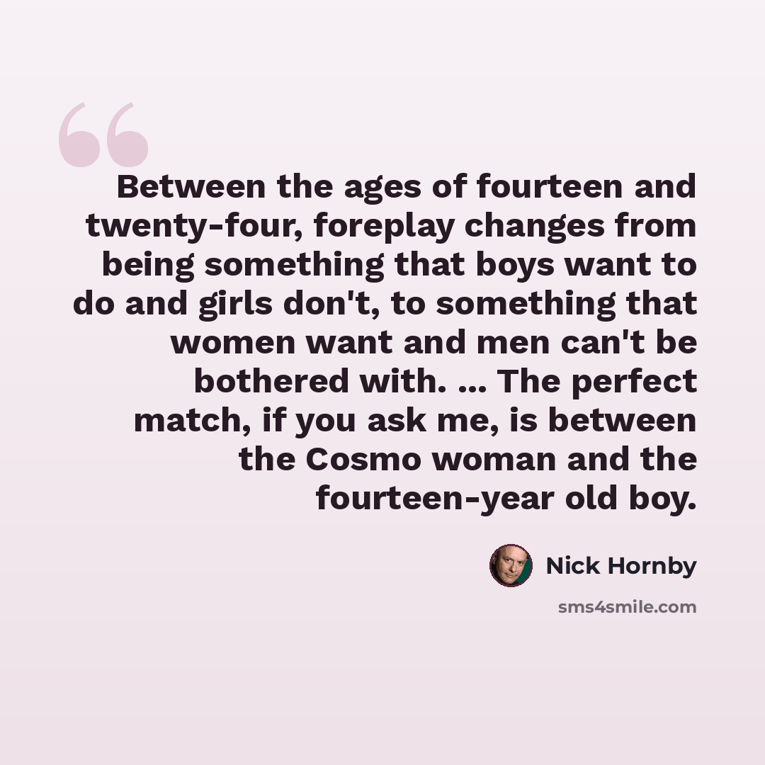 “Between the ages of fourteen and twenty-four, foreplay changes from being something that boys want to do and girls don't, to something that women want and men can't be bothered with. ... The perfect match, if you ask me, is between the Cosmo woman and the fourteen-year old boy.” quote by Nick Hornby